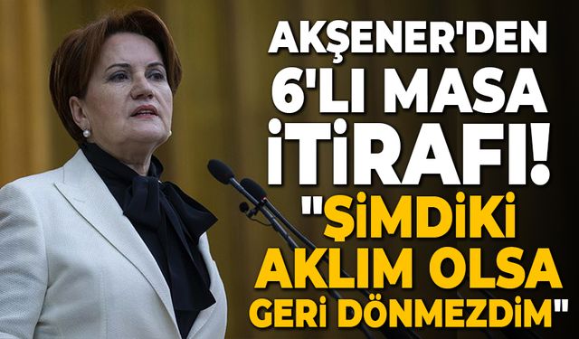 Meral Akşener'den 6'lı masa itirafı: "Şimdiki aklım olsa geri dönmezdim"