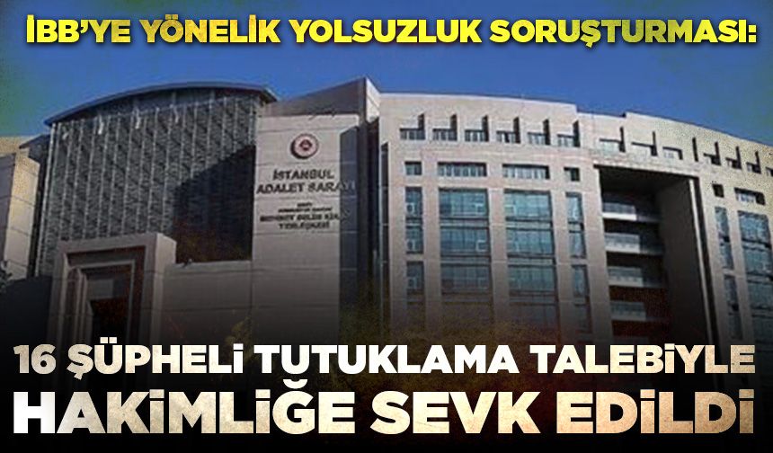 İBB’ye yönelik yolsuzluk soruşturması: 16 şüpheli tutuklama talebiyle hakimliğe sevk edildi
