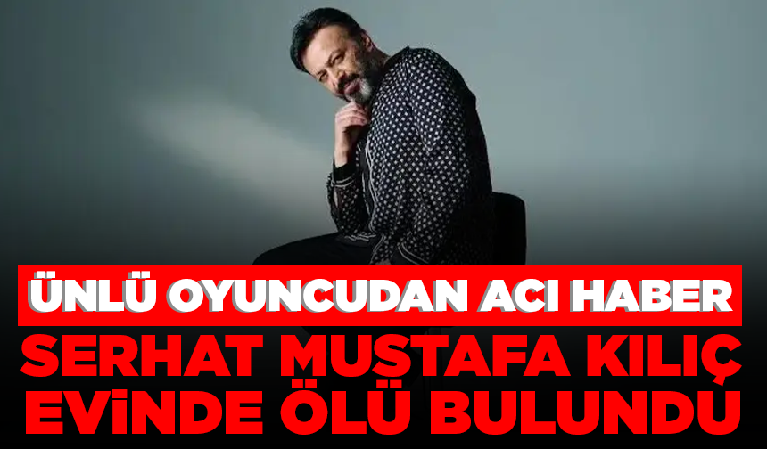 Ünlü oyuncu Serhat Mustafa Kılıç evinde ölü bulundu