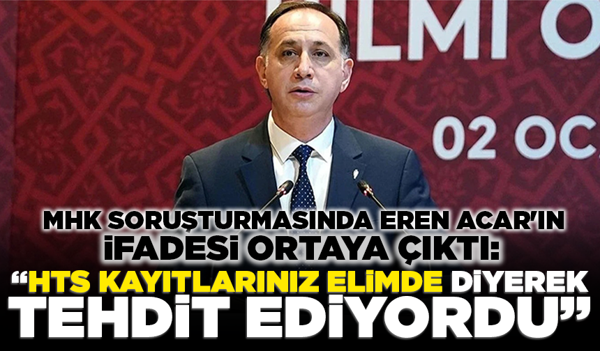 MHK soruşturmasında Eren Acar'ın ifadesi ortaya çıktı: "'HTS kayıtlarınız elimde' diyerek tehdit ediyordu"